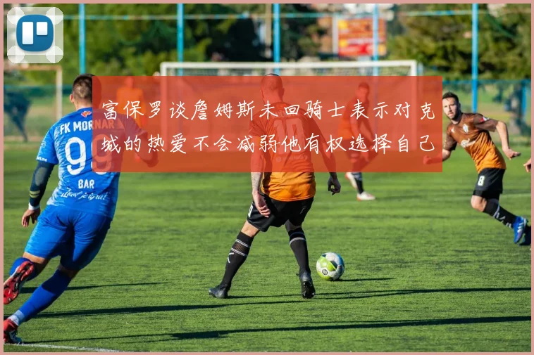 富保罗谈詹姆斯未回骑士表示对克城的热爱不会减弱他有权选择自己的未来