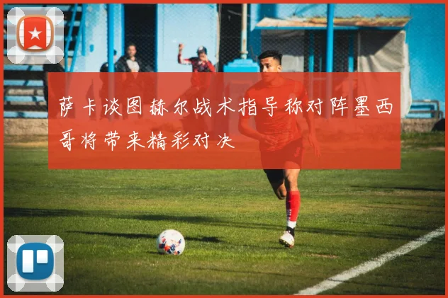 萨卡谈图赫尔战术指导称对阵墨西哥将带来精彩对决