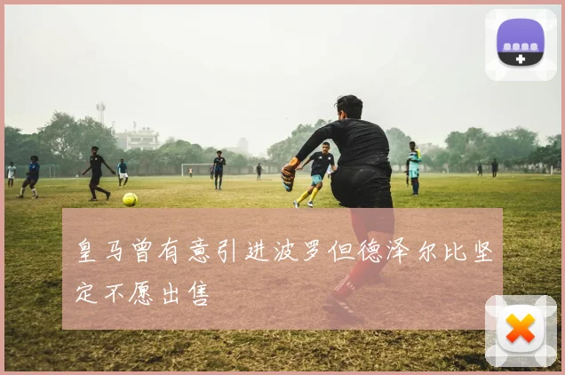 皇马曾有意引进波罗但德泽尔比坚定不愿出售