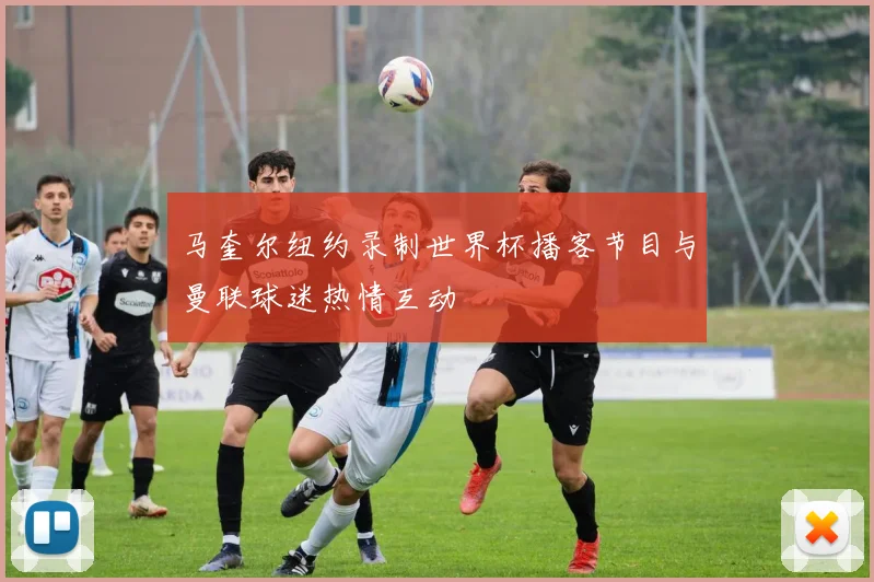 马奎尔纽约录制世界杯播客节目与曼联球迷热情互动
