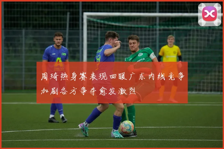 周琦热身赛表现回暖广东内线竞争加剧各方争夺愈发激烈
