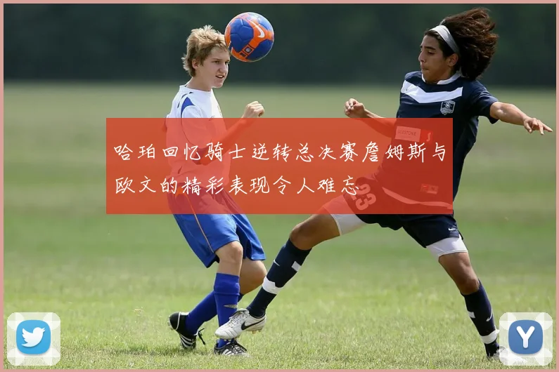 哈珀回忆骑士逆转总决赛詹姆斯与欧文的精彩表现令人难忘